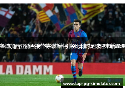 鲁迪加西亚能否接替特德斯科引领比利时足球迎来新辉煌
