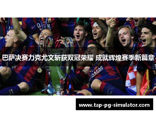 巴萨决赛力克尤文斩获双冠荣耀 成就辉煌赛季新篇章