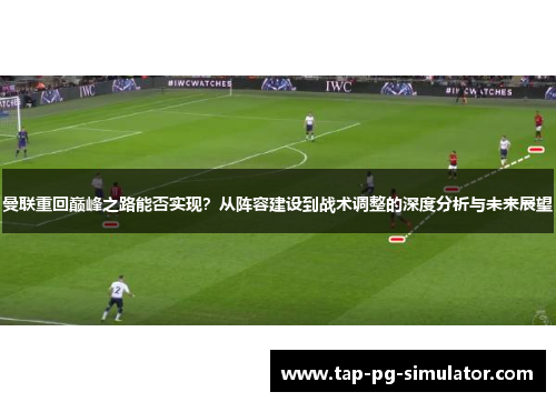 曼联重回巅峰之路能否实现？从阵容建设到战术调整的深度分析与未来展望