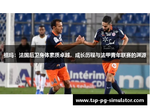 祖玛：法国后卫身体素质卓越，成长历程与法甲青年联赛的渊源