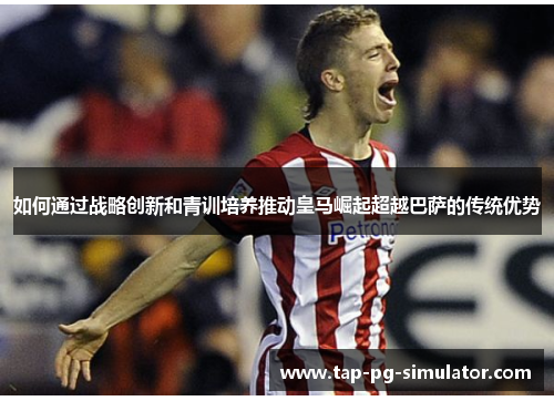 如何通过战略创新和青训培养推动皇马崛起超越巴萨的传统优势 如何通过战略创新和青训培养推动皇马崛起超越巴萨的传统优势