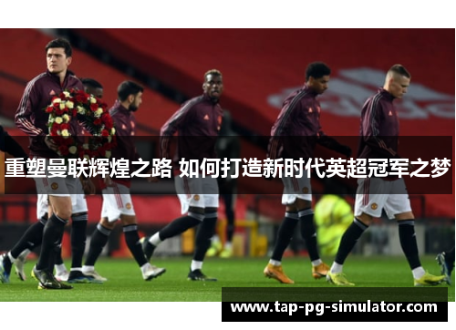 重塑曼联辉煌之路 如何打造新时代英超冠军之梦