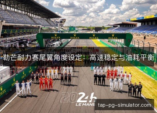 勒芒耐力赛尾翼角度设定:高速稳定与油耗平衡 勒芒耐力赛尾翼角度设定:高速稳定与油耗平衡