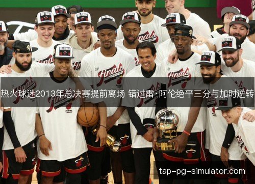 热火球迷2013年总决赛提前离场 错过雷·阿伦绝平三分与加时逆转 热火球迷2013年总决赛提前离场 错过雷·阿伦绝平三分与加时逆转